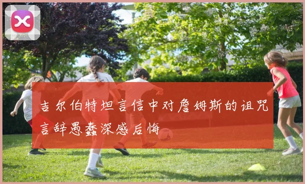 吉尔伯特坦言信中对詹姆斯的诅咒言辞愚蠢深感后悔