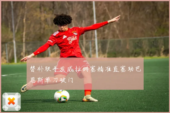 替补联手发威拉姆塞精准直塞助巴恩斯单刀破门