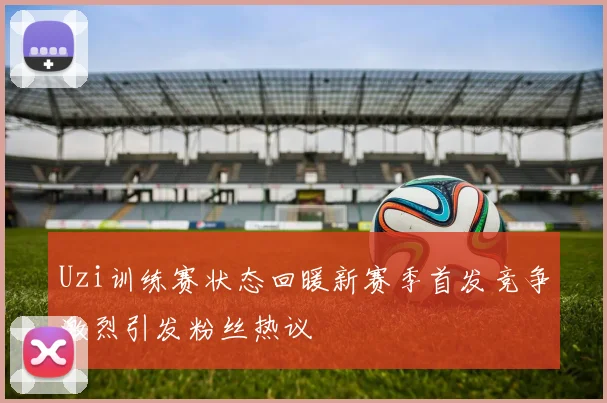 Uzi训练赛状态回暖新赛季首发竞争激烈引发粉丝热议