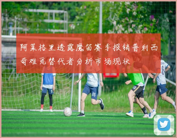 阿莱格里透露魔笛赛季报销普利西奇难觅替代者分析市场现状