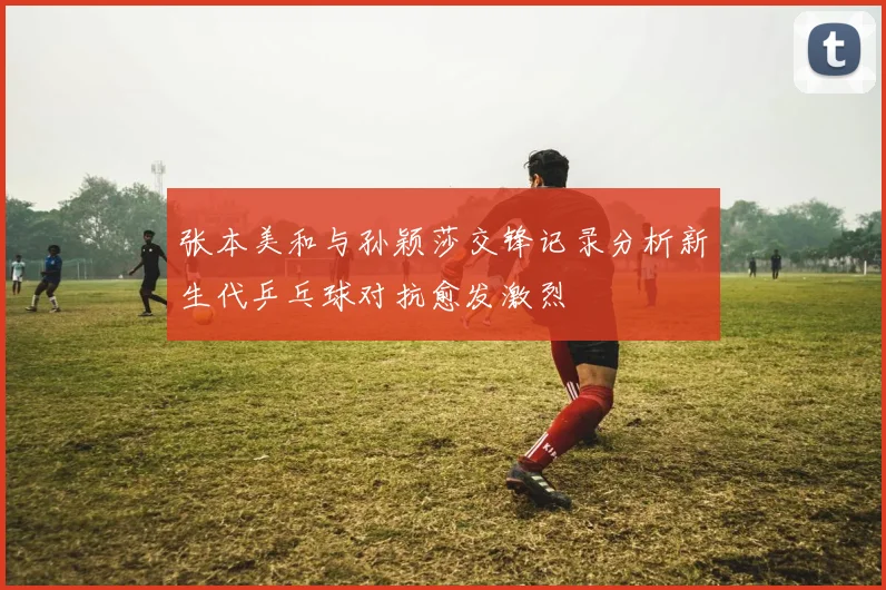 张本美和与孙颖莎交锋记录分析新生代乒乓球对抗愈发激烈