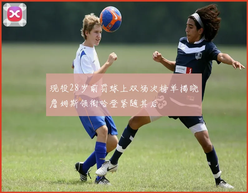 现役28岁前罚球上双场次榜单揭晓詹姆斯领衔哈登紧随其后
