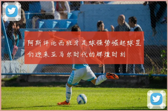 阿斯评论西班牙足球强势崛起球星们迎来亚马尔时代的辉煌时刻