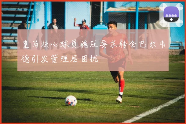 皇马核心球员施压要求转会巴尔韦德引发管理层困扰