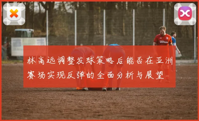 林高远调整发球策略后能否在亚洲赛场实现反弹的全面分析与展望