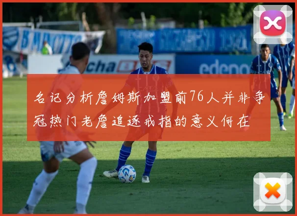 名记分析詹姆斯加盟前76人并非争冠热门老詹追逐戒指的意义何在