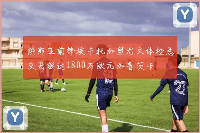 热那亚前锋埃卡托加盟尤文体检总交易额达1800万欧元加普茨卡