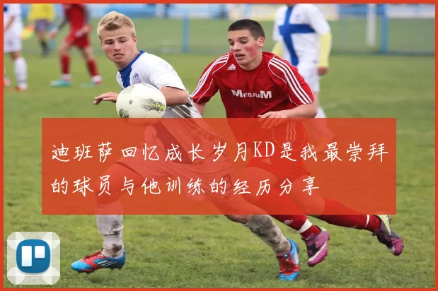 迪班萨回忆成长岁月KD是我最崇拜的球员与他训练的经历分享