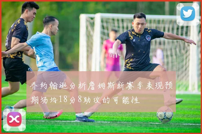 乔约翰逊分析詹姆斯新赛季表现预期场均18分8助攻的可能性