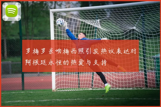 罗梅罗亲吻梅西照引发热议表达对阿根廷永恒的热爱与支持