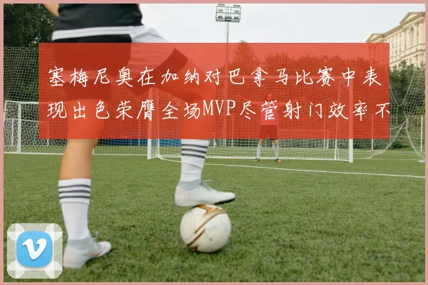 塞梅尼奥在加纳对巴拿马比赛中表现出色荣膺全场MVP尽管射门效率不佳