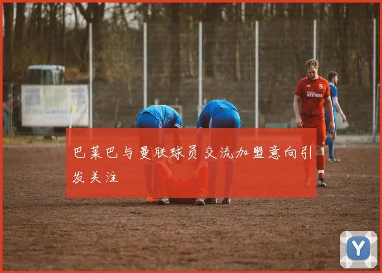 巴莱巴与曼联球员交流加盟意向引发关注