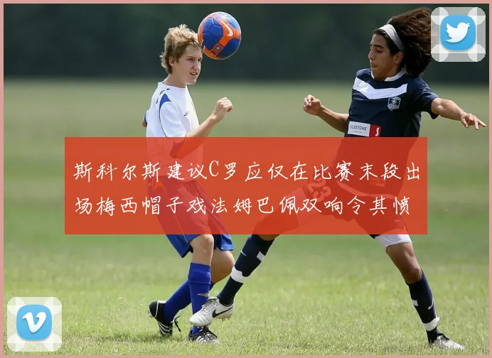 斯科尔斯建议C罗应仅在比赛末段出场梅西帽子戏法姆巴佩双响令其愤怒