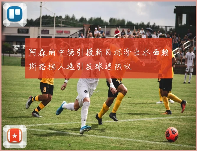 阿森纳中场引援新目标浮出水面赖斯搭档人选引发球迷热议