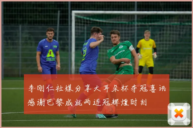 李刚仁社媒分享大耳朵杯夺冠喜讯感谢巴黎成就两连冠辉煌时刻