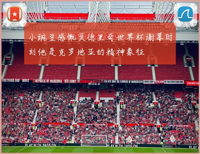 小豌豆感慨莫德里奇世界杯谢幕时刻他是克罗地亚的精神象征