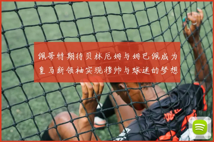 佩蒂特期待贝林厄姆与姆巴佩成为皇马新领袖实现穆帅与球迷的梦想