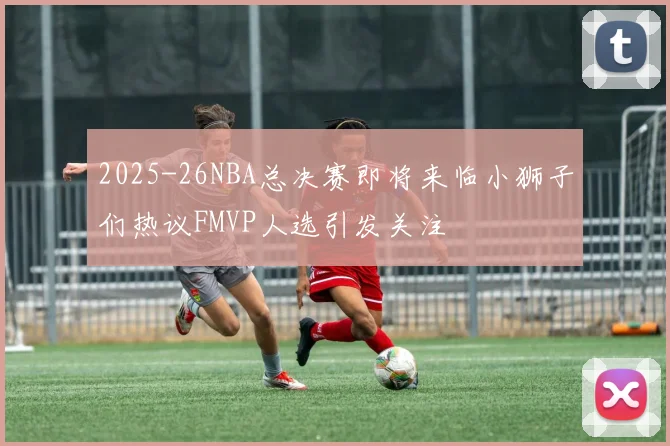 2025-26NBA总决赛即将来临小狮子们热议FMVP人选引发关注