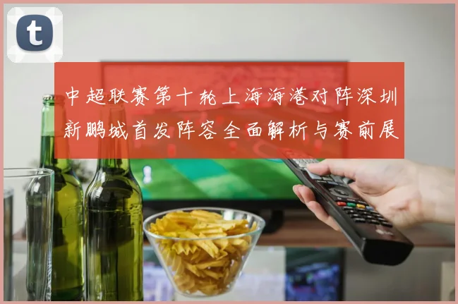 中超联赛第十轮上海海港对阵深圳新鹏城首发阵容全面解析与赛前展望