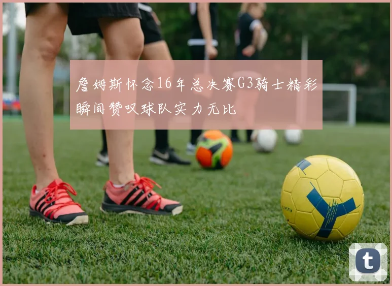 詹姆斯怀念16年总决赛G3骑士精彩瞬间赞叹球队实力无比