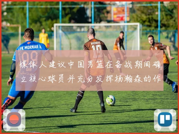 媒体人建议中国男篮在备战期间确立核心球员并充分发挥杨瀚森的作用