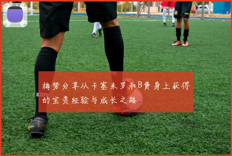 梅努分享从卡塞米罗和B费身上获得的宝贵经验与成长之路