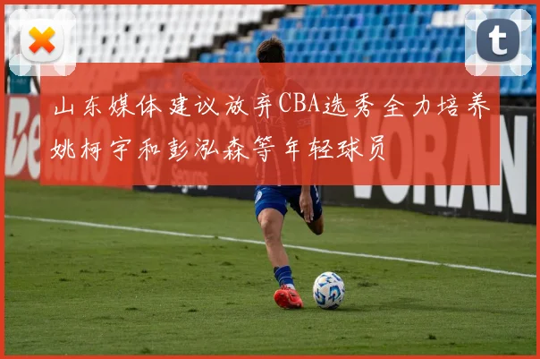 山东媒体建议放弃CBA选秀全力培养姚柯宇和彭泓森等年轻球员