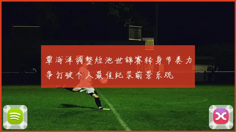 覃海洋调整短池世锦赛转身节奏力争打破个人最佳纪录前景乐观