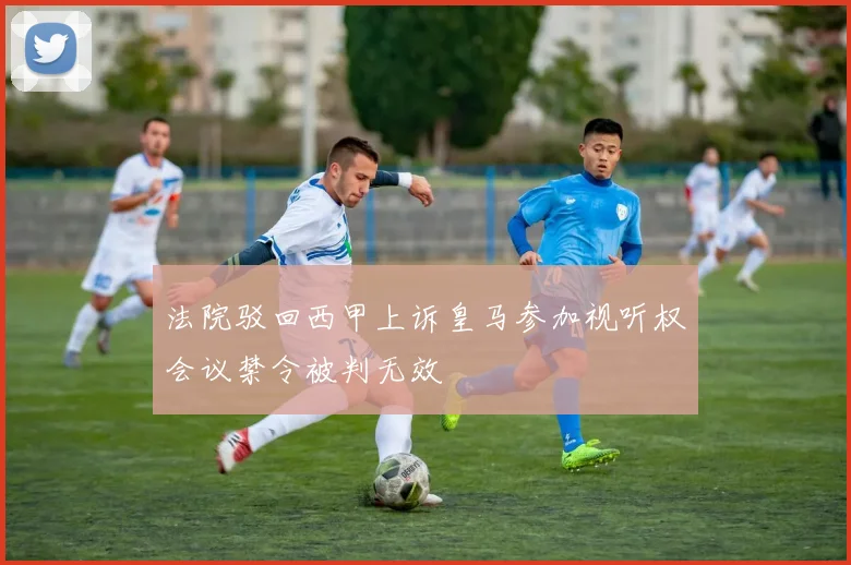 法院驳回西甲上诉皇马参加视听权会议禁令被判无效