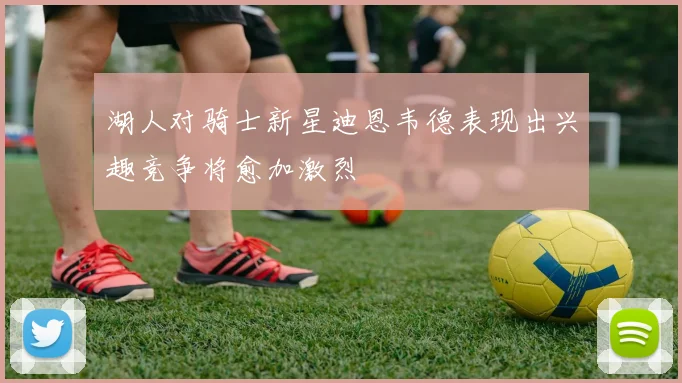 湖人对骑士新星迪恩韦德表现出兴趣竞争将愈加激烈