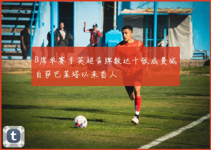 B席单赛季英超黄牌数达十张成曼城自萨巴莱塔以来首人