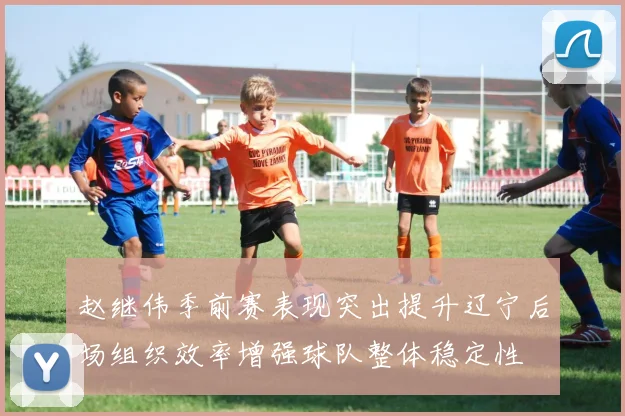 赵继伟季前赛表现突出提升辽宁后场组织效率增强球队整体稳定性